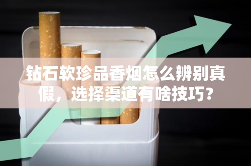 钻石软珍品香烟怎么辨别真假，选择渠道有啥技巧？